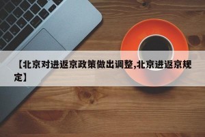 【北京对进返京政策做出调整,北京进返京规定】