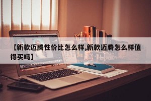 【新款迈腾性价比怎么样,新款迈腾怎么样值得买吗】