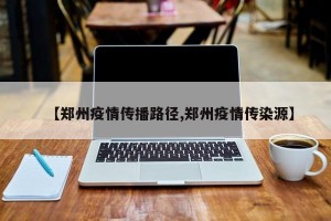 【郑州疫情传播路径,郑州疫情传染源】