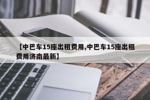 【中巴车15座出租费用,中巴车15座出租费用济南最新】