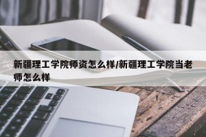 新疆理工学院师资怎么样/新疆理工学院当老师怎么样