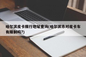 哈尔滨皮卡限行地址查询(哈尔滨市对皮卡车有限制吗?)