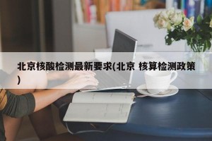 北京核酸检测最新要求(北京 核算检测政策)