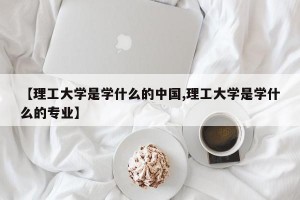 【理工大学是学什么的中国,理工大学是学什么的专业】