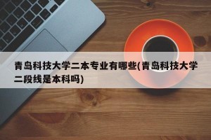 青岛科技大学二本专业有哪些(青岛科技大学二段线是本科吗)