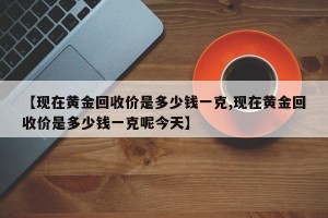 【现在黄金回收价是多少钱一克,现在黄金回收价是多少钱一克呢今天】