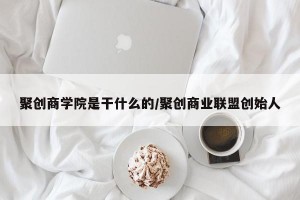 聚创商学院是干什么的/聚创商业联盟创始人