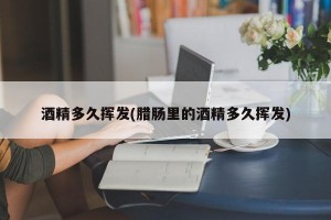 酒精多久挥发(腊肠里的酒精多久挥发)