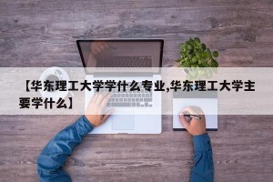 【华东理工大学学什么专业,华东理工大学主要学什么】