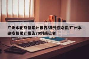 广州本轮疫情累计报告85例感染者/广州本轮疫情累计报告70例感染者