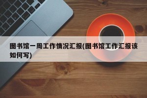 图书馆一周工作情况汇报(图书馆工作汇报该如何写)