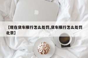 【现在货车限行怎么处罚,货车限行怎么处罚北京】