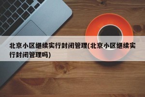 北京小区继续实行封闭管理(北京小区继续实行封闭管理吗)