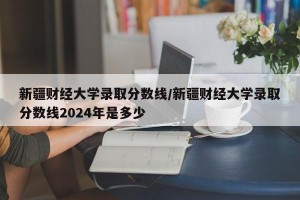 新疆财经大学录取分数线/新疆财经大学录取分数线2024年是多少