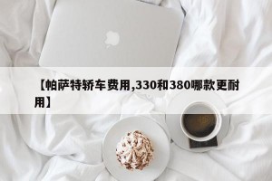 【帕萨特轿车费用,330和380哪款更耐用】