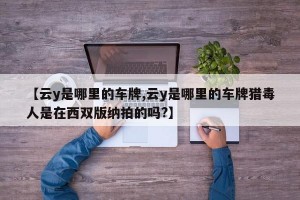 【云y是哪里的车牌,云y是哪里的车牌猎毒人是在西双版纳拍的吗?】