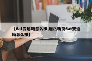 【6at变速箱怎么样,途岳新锐6at变速箱怎么样】