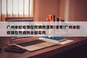 广州本轮疫情在院病例清零/清零!广州本轮疫情在院病例全部出院