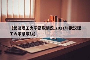 【武汉理工大学录取情况,2021年武汉理工大学录取线】