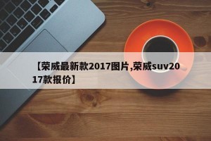 【荣威最新款2017图片,荣威suv2017款报价】