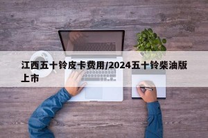 江西五十铃皮卡费用/2024五十铃柴油版上市