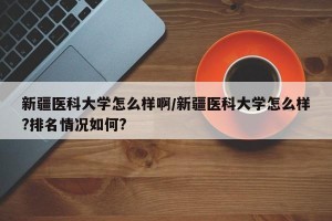 新疆医科大学怎么样啊/新疆医科大学怎么样?排名情况如何?