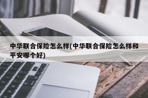 中华联合保险怎么样(中华联合保险怎么样和平安哪个好)