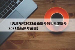 【天津限号2022最新限号6月,天津限号2021最新限号范围】