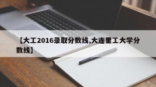 【大工2016录取分数线,大连里工大学分数线】