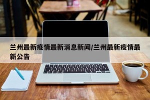 兰州最新疫情最新消息新闻/兰州最新疫情最新公告