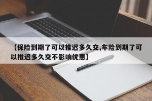 【保险到期了可以推迟多久交,车险到期了可以推迟多久交不影响优惠】