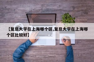 【复旦大学在上海哪个区,复旦大学在上海哪个区比较好】