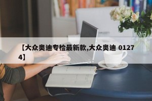 【大众奥迪专检最新款,大众奥迪 01274】