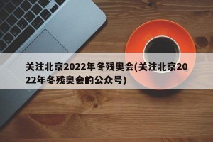 关注北京2022年冬残奥会(关注北京2022年冬残奥会的公众号)