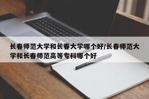 长春师范大学和长春大学哪个好/长春师范大学和长春师范高等专科哪个好