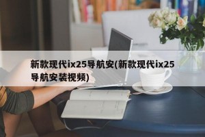 新款现代ix25导航安(新款现代ix25导航安装视频)