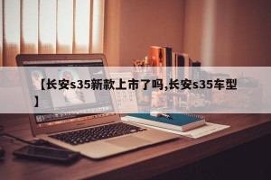 【长安s35新款上市了吗,长安s35车型】