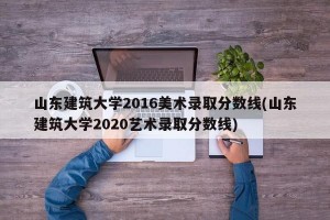 山东建筑大学2016美术录取分数线(山东建筑大学2020艺术录取分数线)