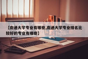 【南通大学专业有哪些,南通大学专业排名比较好的专业有哪些】