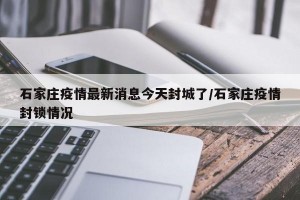 石家庄疫情最新消息今天封城了/石家庄疫情封锁情况