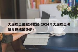 大连理工录取分数线(2024年大连理工考研分数线是多少)