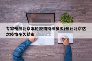 专家预测北京本轮疫情持续多久/预计北京这次疫情多久结束