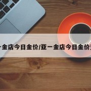 亚一金店今日金价/亚一金店今日金价查询