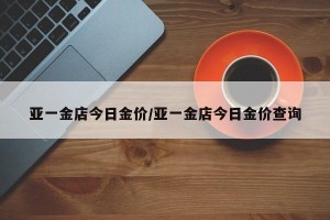 亚一金店今日金价/亚一金店今日金价查询