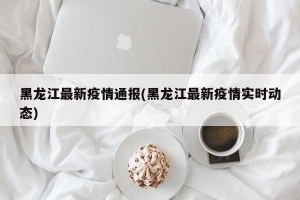 黑龙江最新疫情通报(黑龙江最新疫情实时动态)