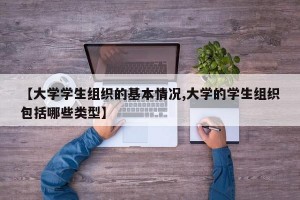 【大学学生组织的基本情况,大学的学生组织包括哪些类型】