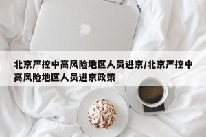 北京严控中高风险地区人员进京/北京严控中高风险地区人员进京政策