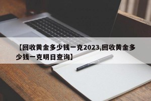 【回收黄金多少钱一克2023,回收黄金多少钱一克明日查询】