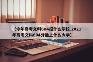 【今年高考文科6o4报什么学校,2021年高考文科604分能上什么大学】