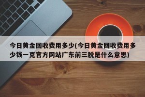 今日黄金回收费用多少(今日黄金回收费用多少钱一克官方网站广东前三脱是什么意思)